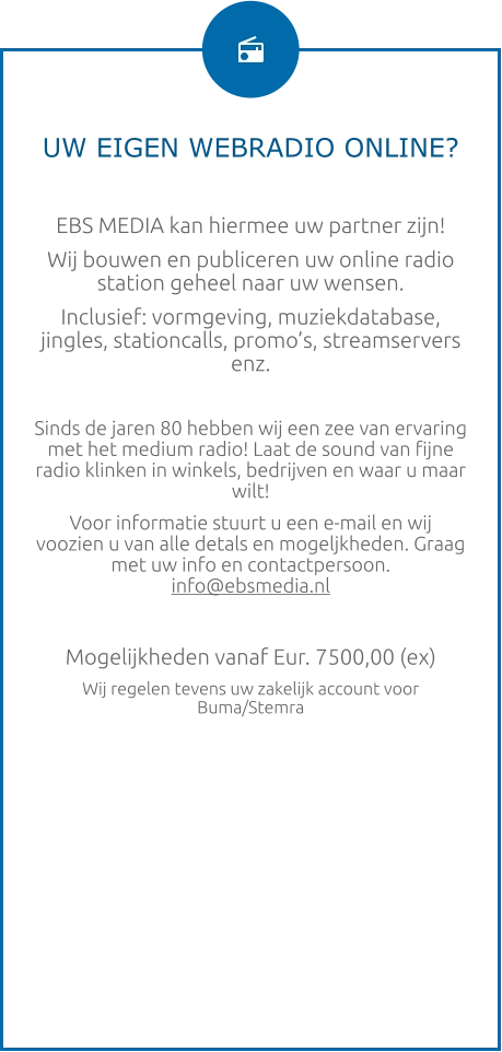 UW EIGEN WEBRADIO ONLINE?  EBS MEDIA kan hiermee uw partner zijn! Wij bouwen en publiceren uw online radio station geheel naar uw wensen. Inclusief: vormgeving, muziekdatabase, jingles, stationcalls, promo’s, streamservers enz.  Sinds de jaren 80 hebben wij een zee van ervaring met het medium radio! Laat de sound van fijne radio klinken in winkels, bedrijven en waar u maar wilt! Voor informatie stuurt u een e-mail en wij voozien u van alle detals en mogeljkheden. Graag met uw info en contactpersoon.  info@ebsmedia.nl   Mogelijkheden vanaf Eur. 7500,00 (ex) Wij regelen tevens uw zakelijk account voor Buma/Stemra