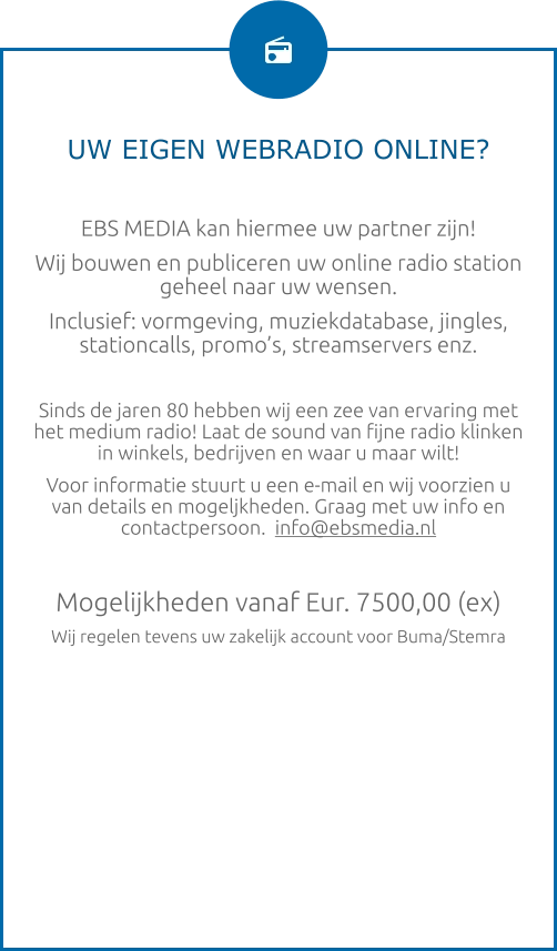UW EIGEN WEBRADIO ONLINE?  EBS MEDIA kan hiermee uw partner zijn! Wij bouwen en publiceren uw online radio station geheel naar uw wensen. Inclusief: vormgeving, muziekdatabase, jingles, stationcalls, promo’s, streamservers enz.  Sinds de jaren 80 hebben wij een zee van ervaring met het medium radio! Laat de sound van fijne radio klinken in winkels, bedrijven en waar u maar wilt! Voor informatie stuurt u een e-mail en wij voorzien u van details en mogeljkheden. Graag met uw info en contactpersoon.  info@ebsmedia.nl   Mogelijkheden vanaf Eur. 7500,00 (ex) Wij regelen tevens uw zakelijk account voor Buma/Stemra