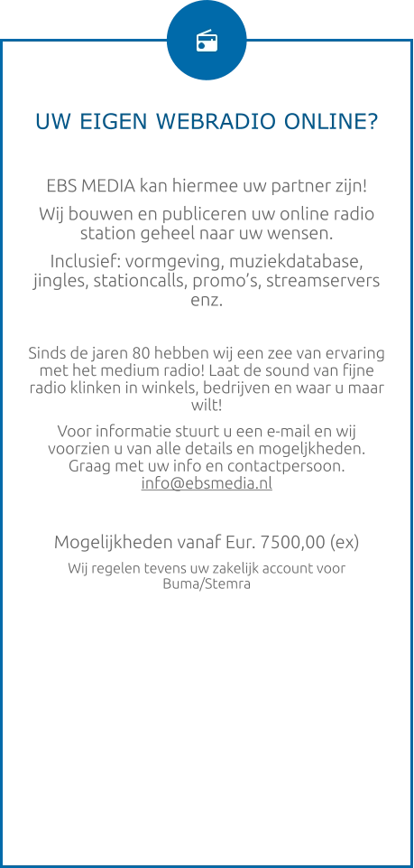 UW EIGEN WEBRADIO ONLINE?  EBS MEDIA kan hiermee uw partner zijn! Wij bouwen en publiceren uw online radio station geheel naar uw wensen. Inclusief: vormgeving, muziekdatabase, jingles, stationcalls, promo’s, streamservers enz.  Sinds de jaren 80 hebben wij een zee van ervaring met het medium radio! Laat de sound van fijne radio klinken in winkels, bedrijven en waar u maar wilt! Voor informatie stuurt u een e-mail en wij voorzien u van alle details en mogeljkheden. Graag met uw info en contactpersoon.  info@ebsmedia.nl   Mogelijkheden vanaf Eur. 7500,00 (ex) Wij regelen tevens uw zakelijk account voor Buma/Stemra